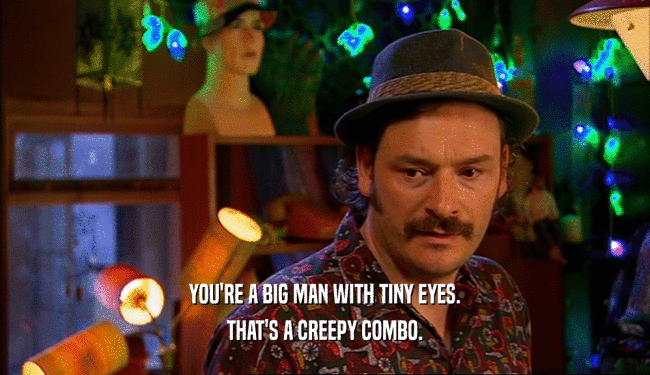 YOU'RE A BIG MAN WITH TINY EYES.
 THAT'S A CREEPY COMBO.
 