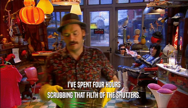 I'VE SPENT FOUR HOURS SCRUBBING THAT FILTH OF THE SHUTTERS. 