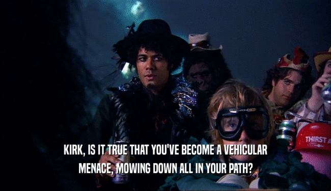 KIRK, IS IT TRUE THAT YOU'VE BECOME A VEHICULAR MENACE, MOWING DOWN ALL IN YOUR PATH? 