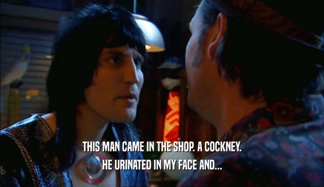 THIS MAN CAME IN THE SHOP. A COCKNEY. HE URINATED IN MY FACE AND... 