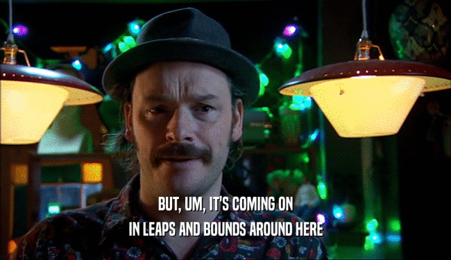 BUT, UM, IT'S COMING ON IN LEAPS AND BOUNDS AROUND HERE 