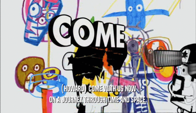 (HOWARD) COME WITH US NOW ON A JOURNEY THROUGH TIME AND SPACE. 