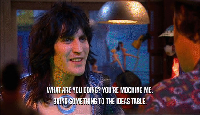 WHAT ARE YOU DOING? YOU'RE MOCKING ME. BRING SOMETHING TO THE IDEAS TABLE. 