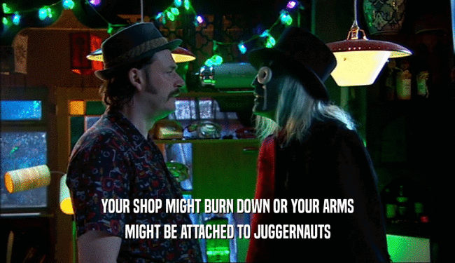 YOUR SHOP MIGHT BURN DOWN OR YOUR ARMS
 MIGHT BE ATTACHED TO JUGGERNAUTS
 