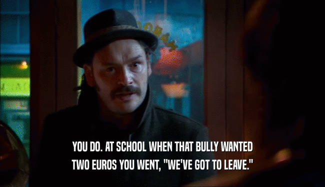 YOU DO. AT SCHOOL WHEN THAT BULLY WANTED TWO EUROS YOU WENT, 