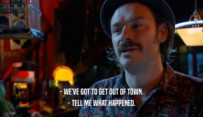 - WE'VE GOT TO GET OUT OF TOWN. - TELL ME WHAT HAPPENED. 