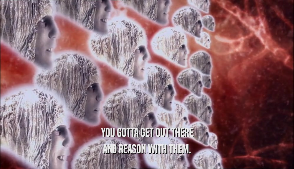 YOU GOTTA GET OUT THERE AND REASON WITH THEM. 