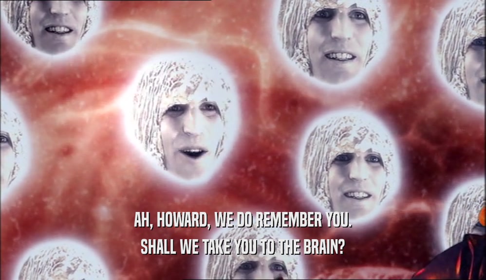 AH, HOWARD, WE DO REMEMBER YOU. SHALL WE TAKE YOU TO THE BRAIN? 