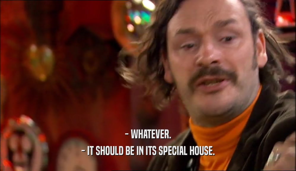 - WHATEVER. - IT SHOULD BE IN ITS SPECIAL HOUSE. 
