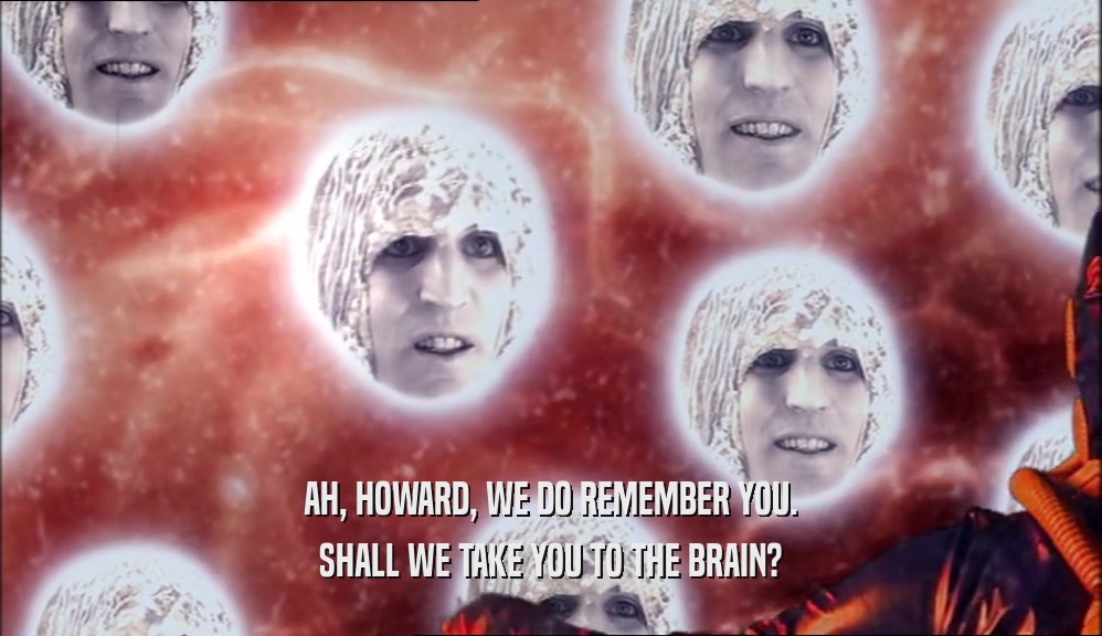 AH, HOWARD, WE DO REMEMBER YOU. SHALL WE TAKE YOU TO THE BRAIN? 