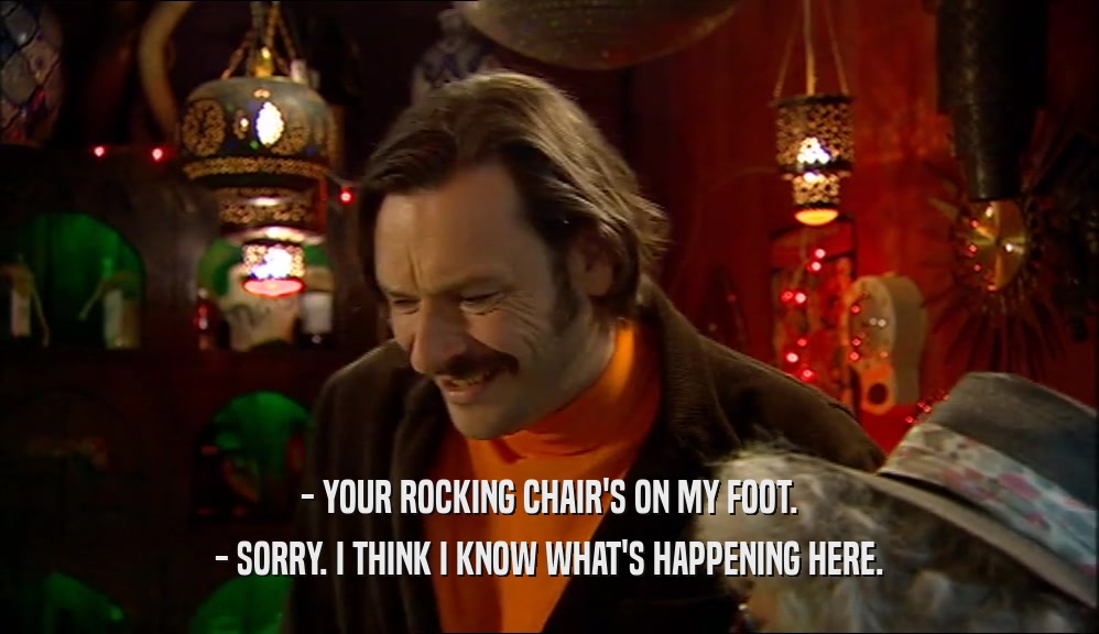 - YOUR ROCKING CHAIR'S ON MY FOOT.
 - SORRY. I THINK I KNOW WHAT'S HAPPENING HERE.
 