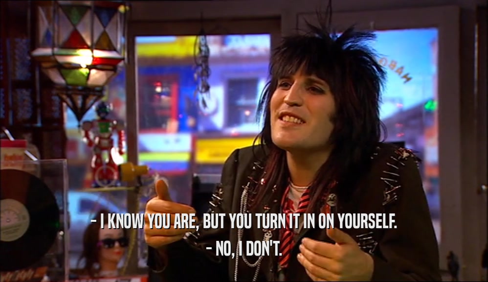 - I KNOW YOU ARE, BUT YOU TURN IT IN ON YOURSELF. - NO, I DON'T. 