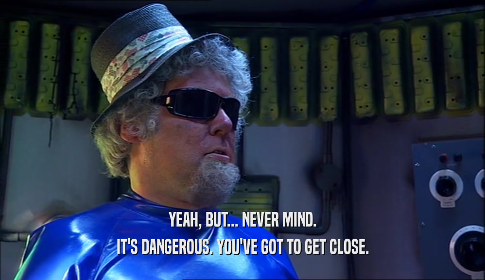 YEAH, BUT... NEVER MIND. IT'S DANGEROUS. YOU'VE GOT TO GET CLOSE. 
