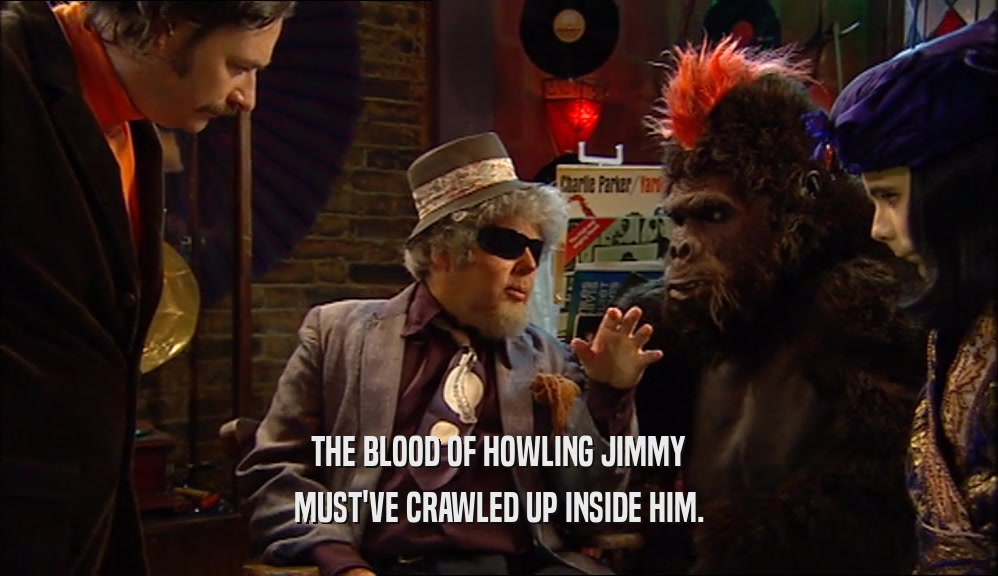THE BLOOD OF HOWLING JIMMY
 MUST'VE CRAWLED UP INSIDE HIM.
 