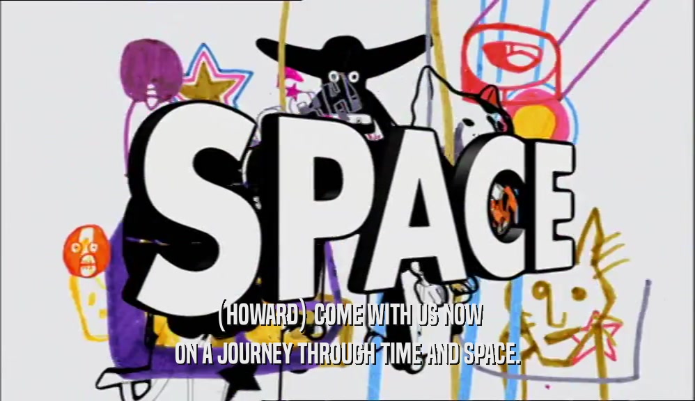 (HOWARD) COME WITH US NOW ON A JOURNEY THROUGH TIME AND SPACE. 