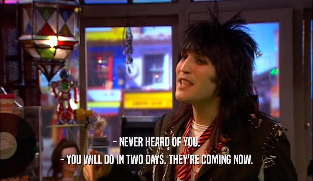 - NEVER HEARD OF YOU. - YOU WILL DO IN TWO DAYS. THEY'RE COMING NOW. 
