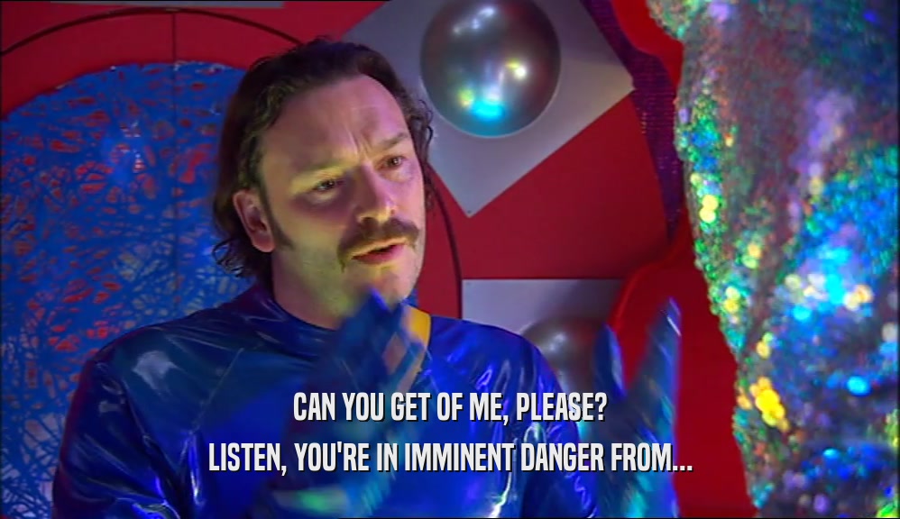 CAN YOU GET OF ME, PLEASE? LISTEN, YOU'RE IN IMMINENT DANGER FROM... 
