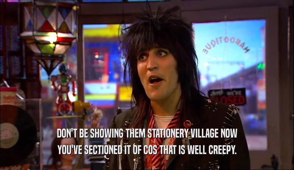 DON'T BE SHOWING THEM STATIONERY VILLAGE NOW YOU'VE SECTIONED IT OF COS THAT IS WELL CREEPY. 