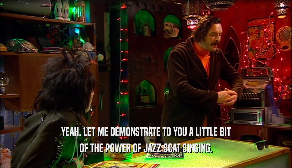YEAH. LET ME DEMONSTRATE TO YOU A LITTLE BIT OF THE POWER OF JAZZ SCAT SINGING. 