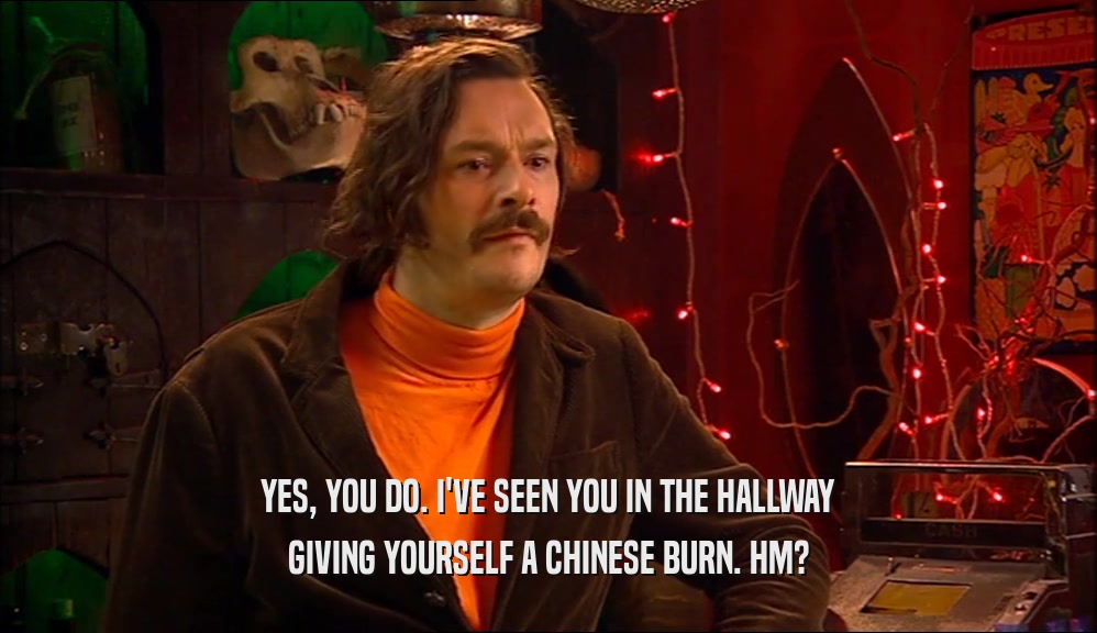 YES, YOU DO. I'VE SEEN YOU IN THE HALLWAY GIVING YOURSELF A CHINESE BURN. HM? 