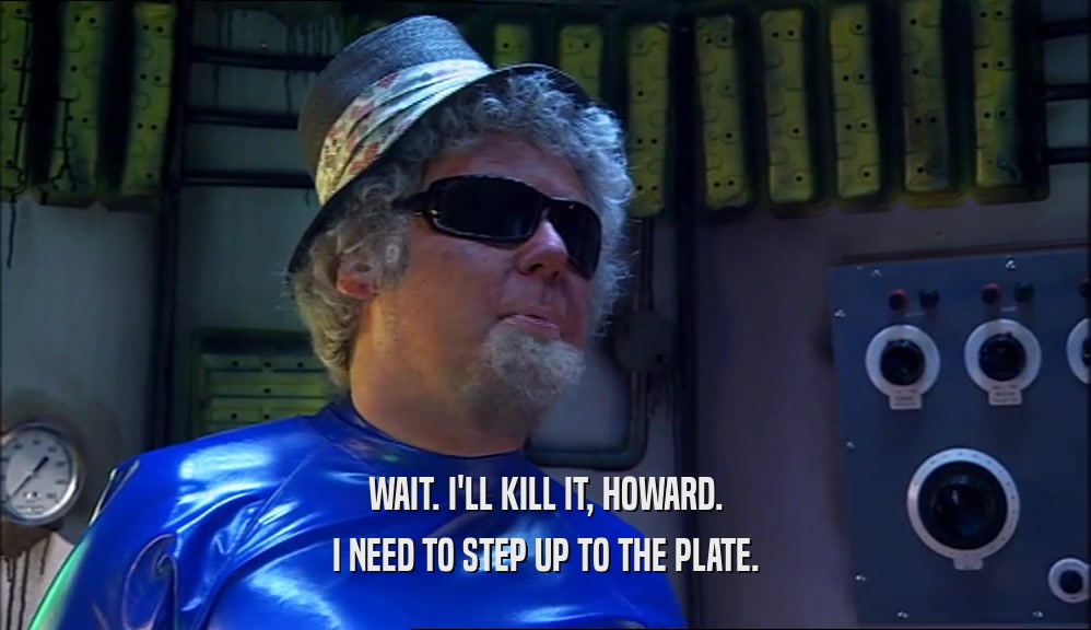 WAIT. I'LL KILL IT, HOWARD. I NEED TO STEP UP TO THE PLATE. 