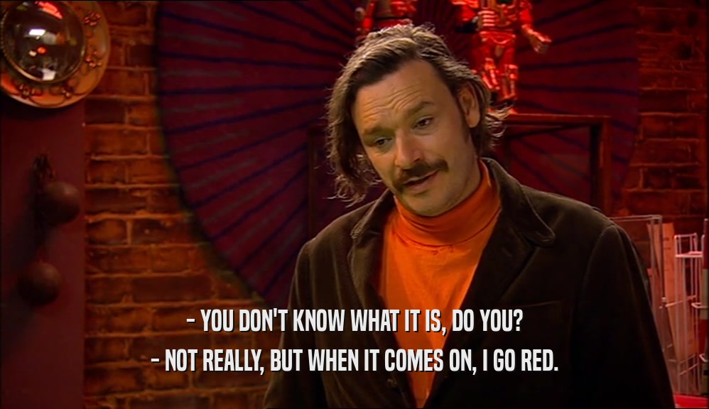 - YOU DON'T KNOW WHAT IT IS, DO YOU? - NOT REALLY, BUT WHEN IT COMES ON, I GO RED. 