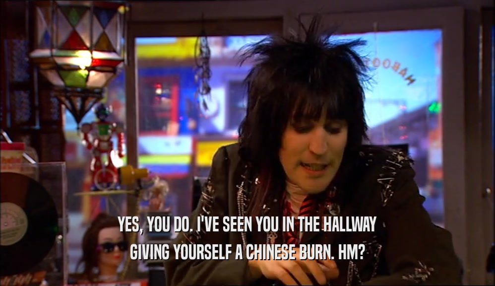 YES, YOU DO. I'VE SEEN YOU IN THE HALLWAY GIVING YOURSELF A CHINESE BURN. HM? 