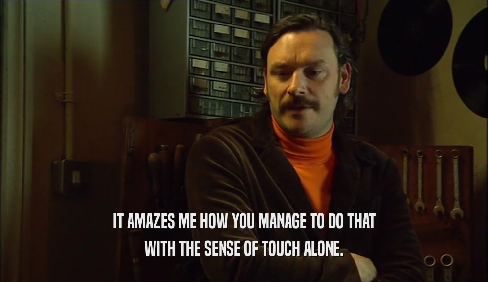 IT AMAZES ME HOW YOU MANAGE TO DO THAT WITH THE SENSE OF TOUCH ALONE. 
