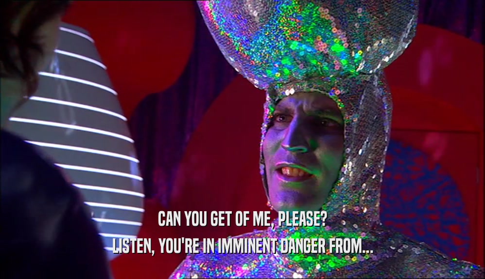 CAN YOU GET OF ME, PLEASE? LISTEN, YOU'RE IN IMMINENT DANGER FROM... 