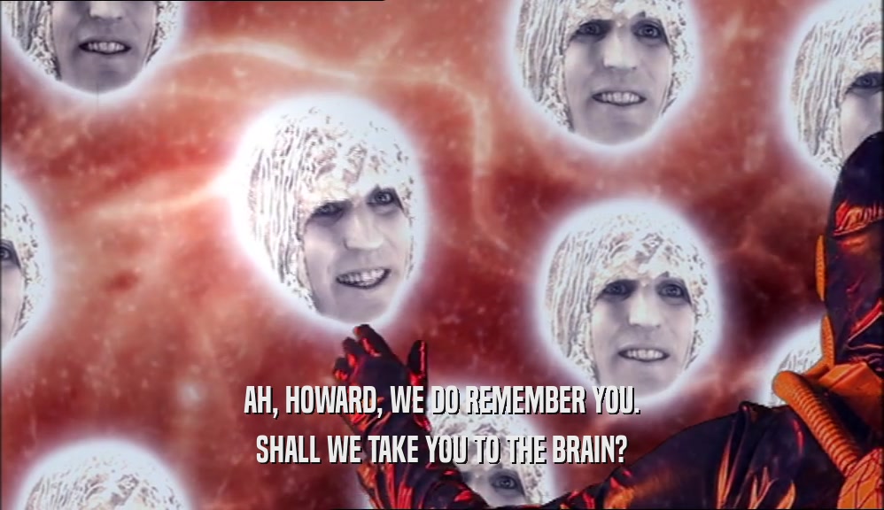 AH, HOWARD, WE DO REMEMBER YOU. SHALL WE TAKE YOU TO THE BRAIN? 