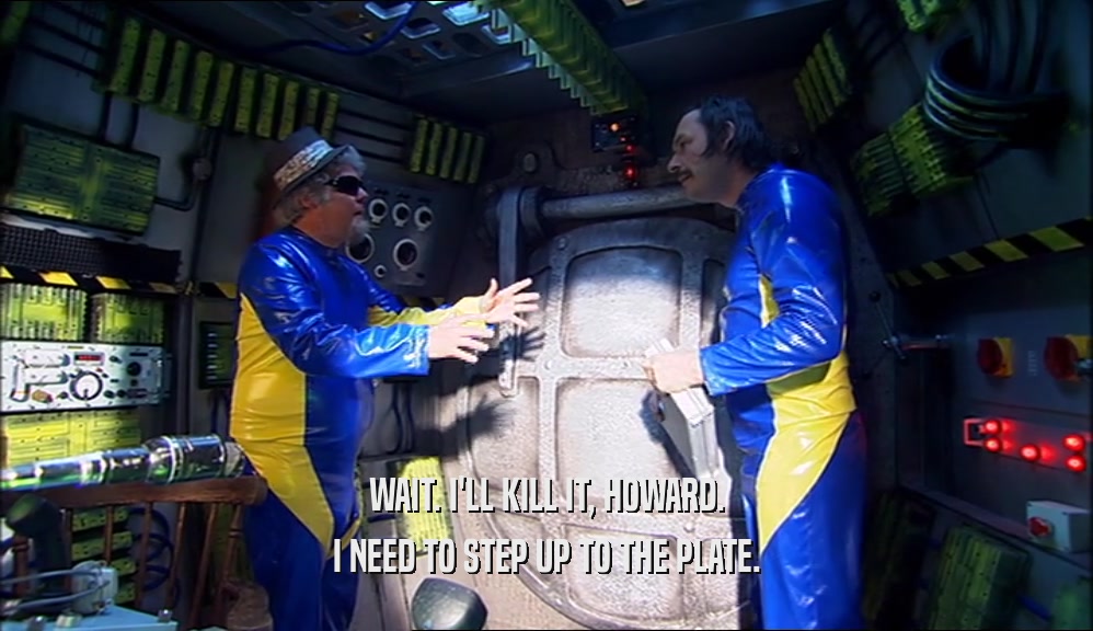 WAIT. I'LL KILL IT, HOWARD. I NEED TO STEP UP TO THE PLATE. 