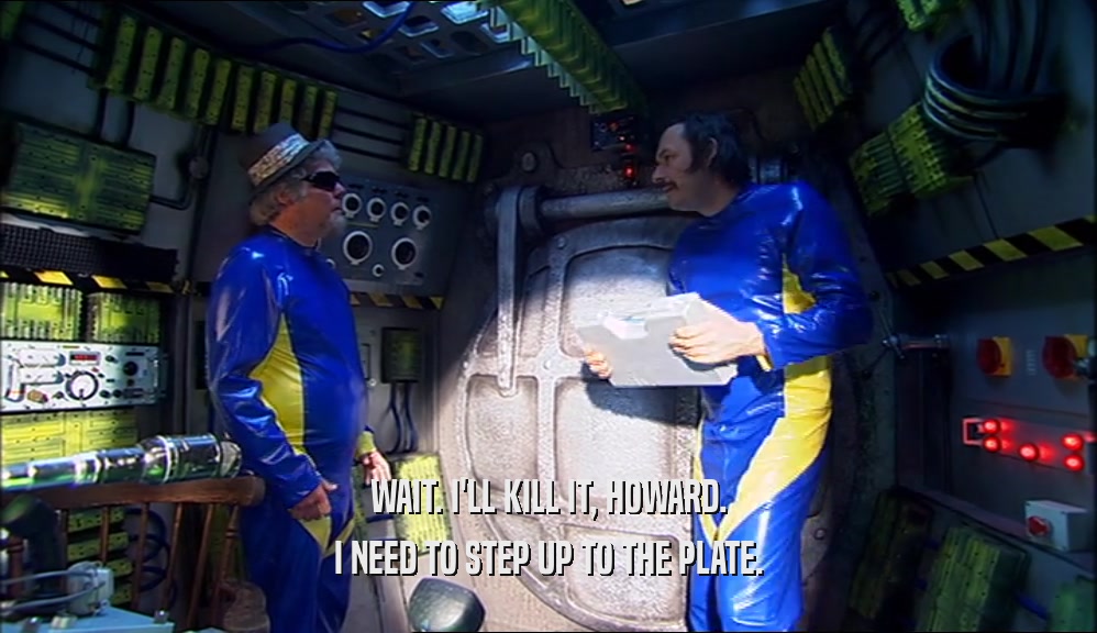 WAIT. I'LL KILL IT, HOWARD. I NEED TO STEP UP TO THE PLATE. 