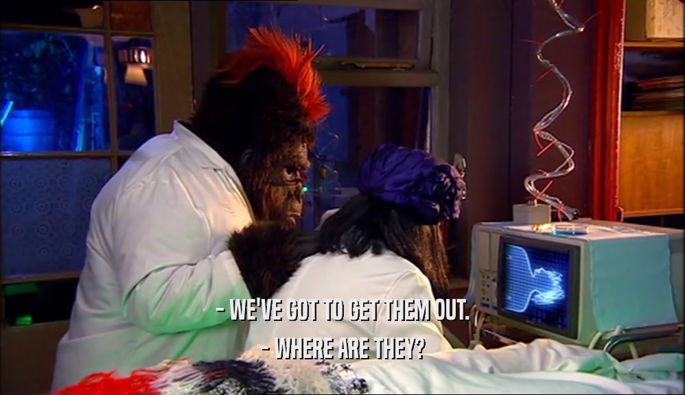 - WE'VE GOT TO GET THEM OUT. - WHERE ARE THEY? 