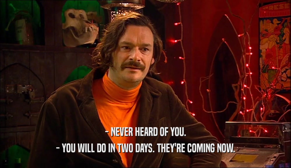 - NEVER HEARD OF YOU. - YOU WILL DO IN TWO DAYS. THEY'RE COMING NOW. 