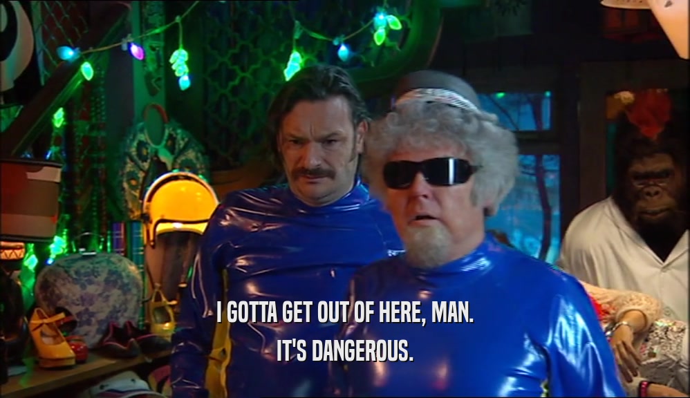 I GOTTA GET OUT OF HERE, MAN. IT'S DANGEROUS. 