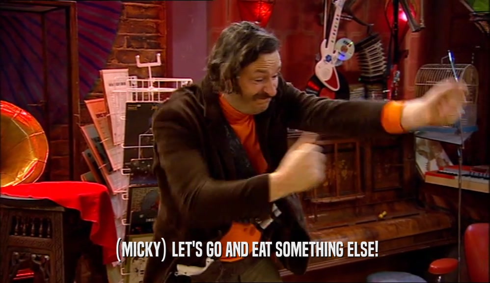 (MICKY) LET'S GO AND EAT SOMETHING ELSE!  