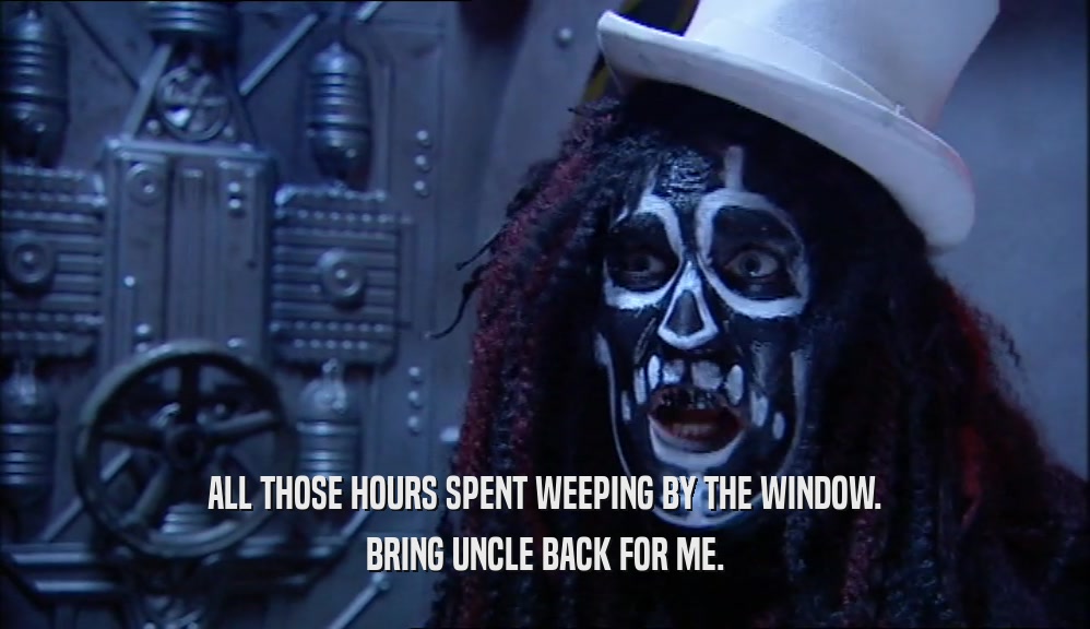 ALL THOSE HOURS SPENT WEEPING BY THE WINDOW. BRING UNCLE BACK FOR ME. 