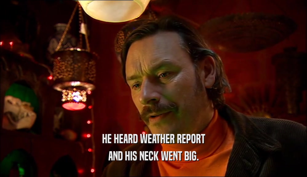 HE HEARD WEATHER REPORT
 AND HIS NECK WENT BIG.
 