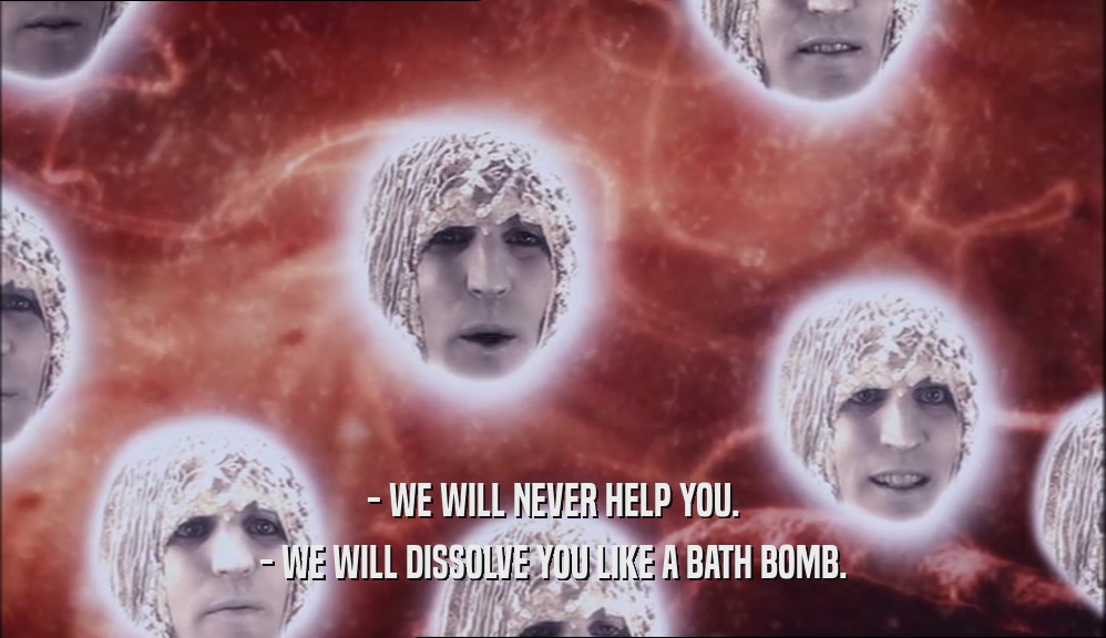 - WE WILL NEVER HELP YOU. - WE WILL DISSOLVE YOU LIKE A BATH BOMB. 