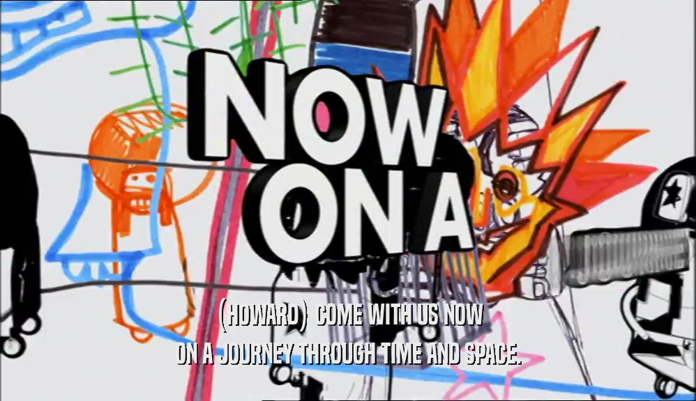 (HOWARD) COME WITH US NOW ON A JOURNEY THROUGH TIME AND SPACE. 