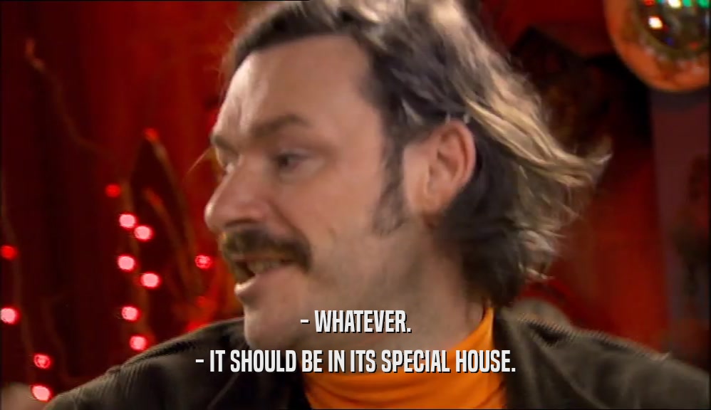 - WHATEVER. - IT SHOULD BE IN ITS SPECIAL HOUSE. 