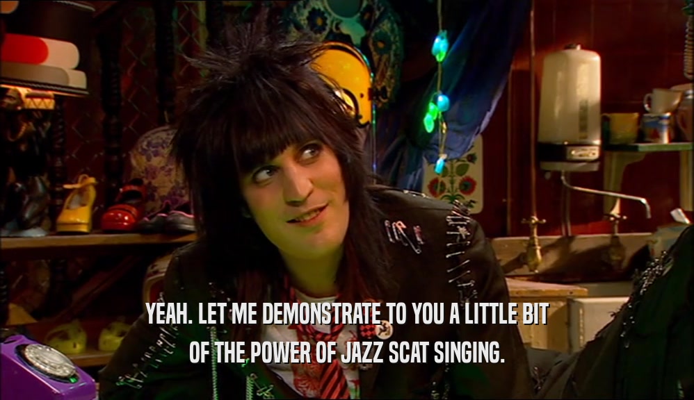 YEAH. LET ME DEMONSTRATE TO YOU A LITTLE BIT OF THE POWER OF JAZZ SCAT SINGING. 