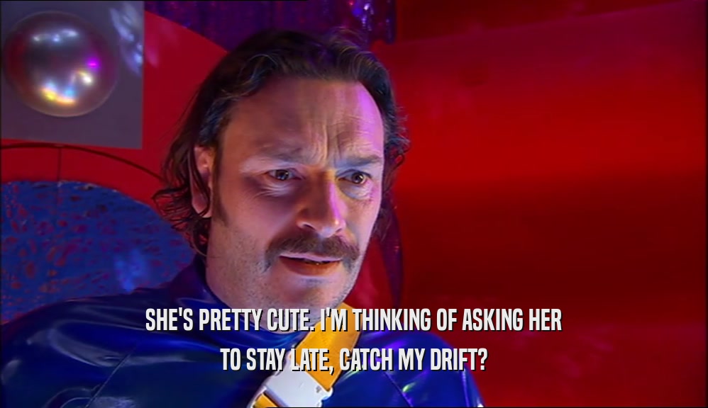 SHE'S PRETTY CUTE. I'M THINKING OF ASKING HER TO STAY LATE, CATCH MY DRIFT? 