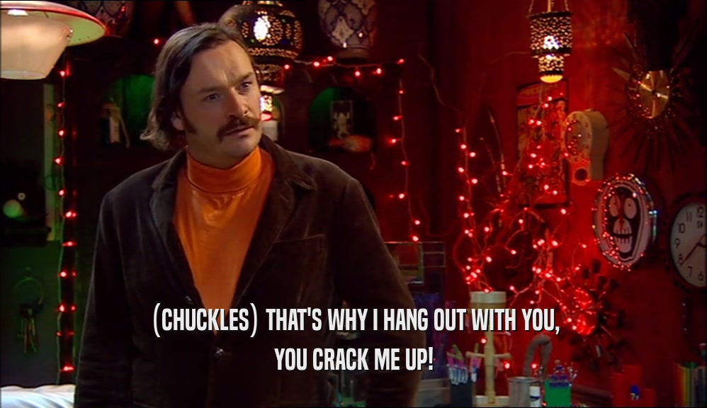 (CHUCKLES) THAT'S WHY I HANG OUT WITH YOU, YOU CRACK ME UP! 