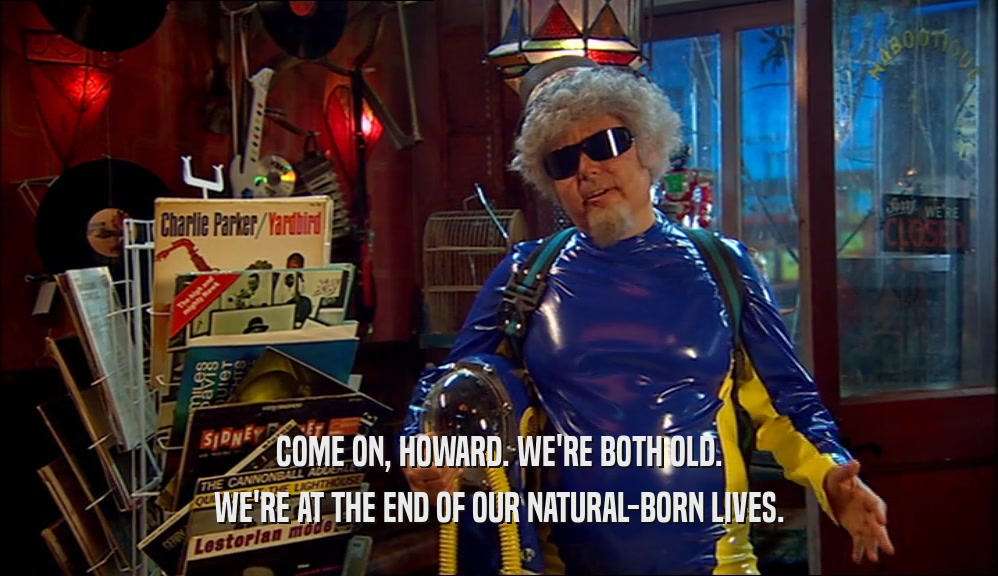 COME ON, HOWARD. WE'RE BOTH OLD. WE'RE AT THE END OF OUR NATURAL-BORN LIVES. 