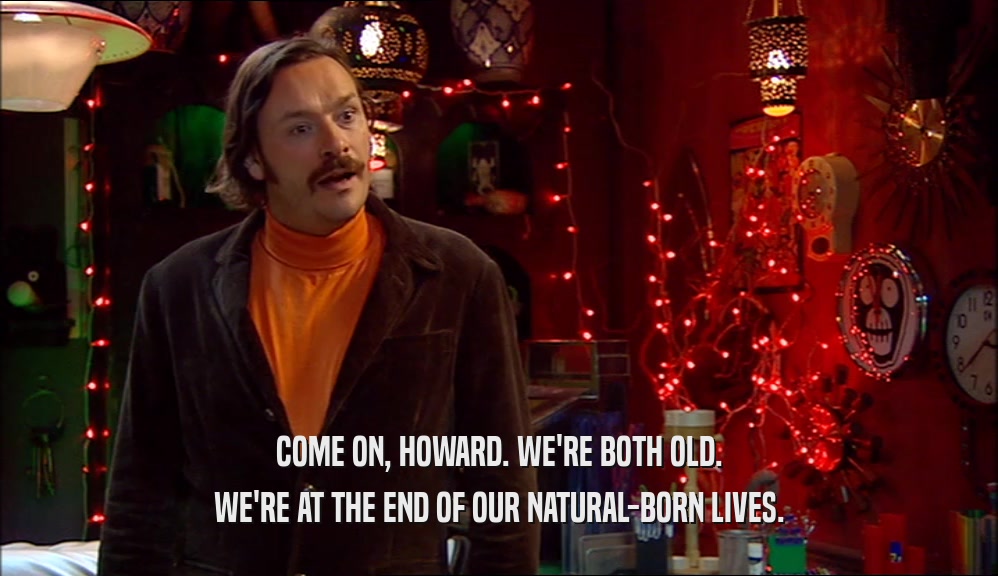 COME ON, HOWARD. WE'RE BOTH OLD. WE'RE AT THE END OF OUR NATURAL-BORN LIVES. 