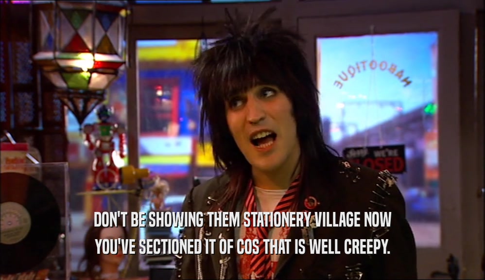 DON'T BE SHOWING THEM STATIONERY VILLAGE NOW YOU'VE SECTIONED IT OF COS THAT IS WELL CREEPY. 