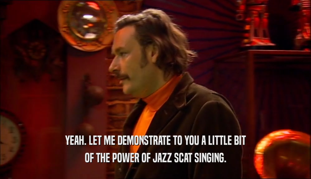YEAH. LET ME DEMONSTRATE TO YOU A LITTLE BIT OF THE POWER OF JAZZ SCAT SINGING. 