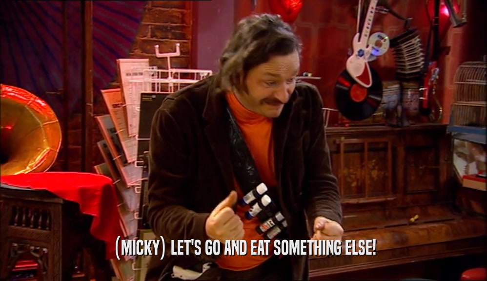 (MICKY) LET'S GO AND EAT SOMETHING ELSE!
  