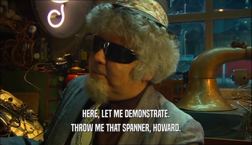 HERE, LET ME DEMONSTRATE. THROW ME THAT SPANNER, HOWARD. 
